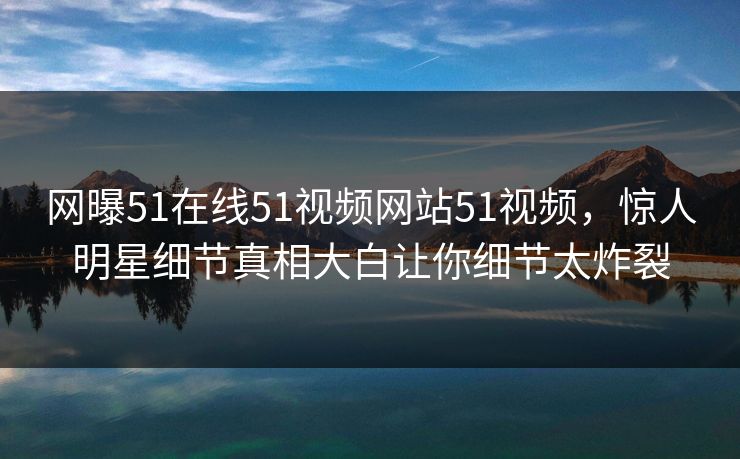 网曝51在线51视频网站51视频,惊人明星细节真相大白让你细节太炸裂
