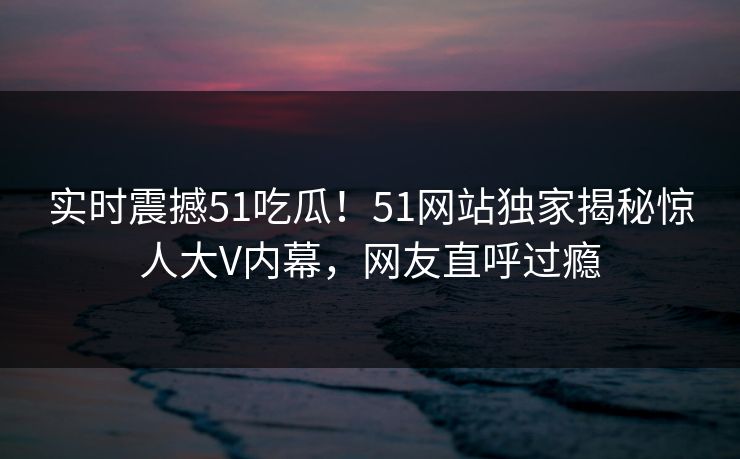 实时震撼51吃瓜!51网站独家揭秘惊人大V内幕,网友直呼过瘾