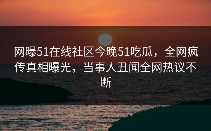 网曝51在线社区今晚51吃瓜,全网疯传真相曝光,当事人丑闻全网热议不断