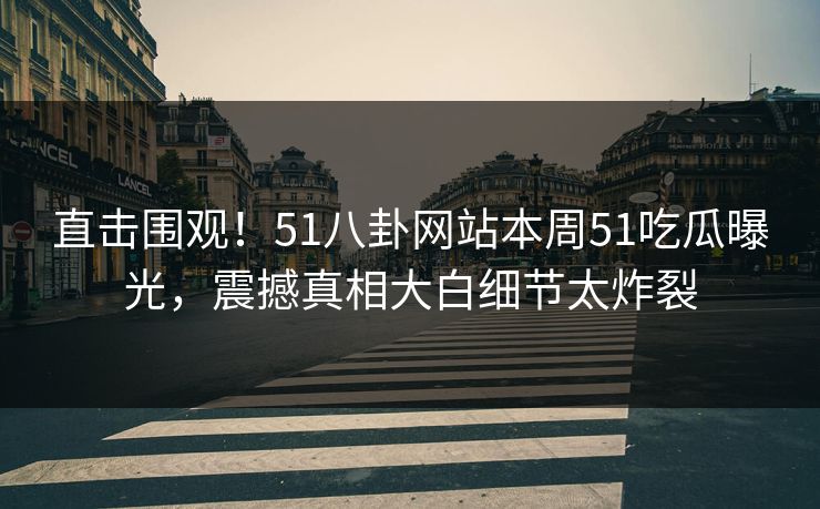 直击围观!51八卦网站本周51吃瓜曝光,震撼真相大白细节太炸裂