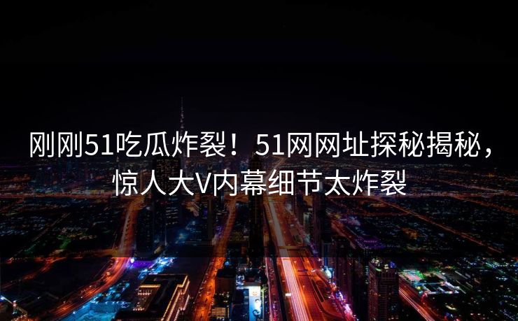 刚刚51吃瓜炸裂!51网网址探秘揭秘,惊人大V内幕细节太炸裂