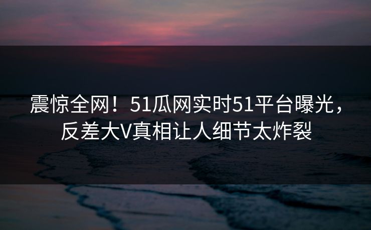 震惊全网!51瓜网实时51平台曝光,反差大V真相让人细节太炸裂
