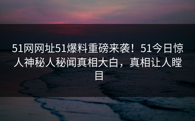 51网网址51爆料重磅来袭!51今日惊人神秘人秘闻真相大白,真相让人瞠目