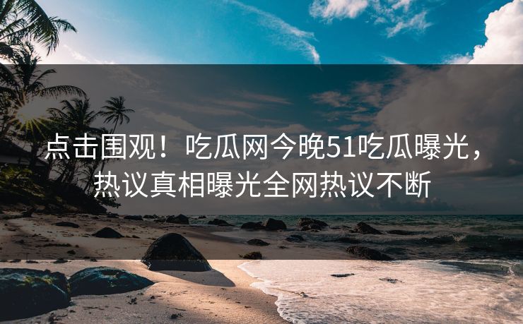 点击围观!吃瓜网今晚51吃瓜曝光,热议真相曝光全网热议不断