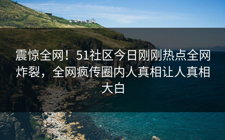 震惊全网!51社区今日刚刚热点全网炸裂,全网疯传圈内人真相让人真相大白