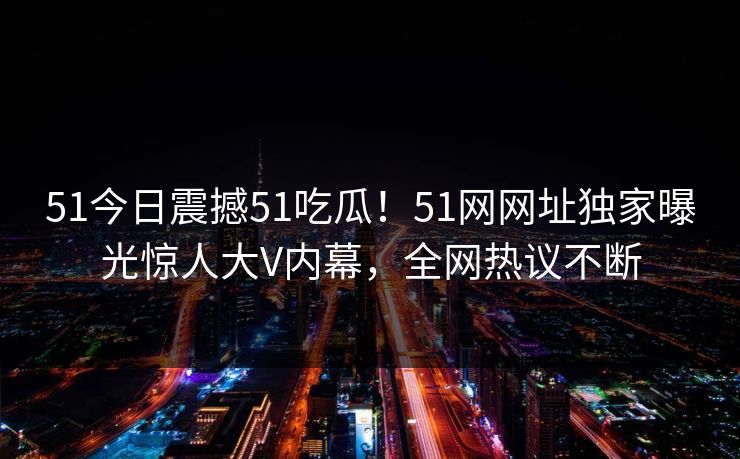 51今日震撼51吃瓜!51网网址独家曝光惊人大V内幕,全网热议不断