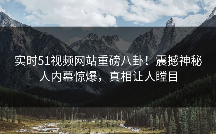 实时51视频网站重磅八卦!震撼神秘人内幕惊爆,真相让人瞠目