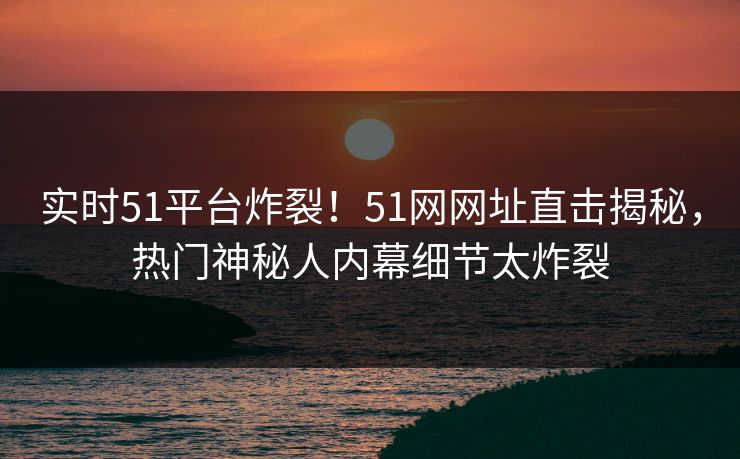 实时51平台炸裂!51网网址直击揭秘,热门神秘人内幕细节太炸裂