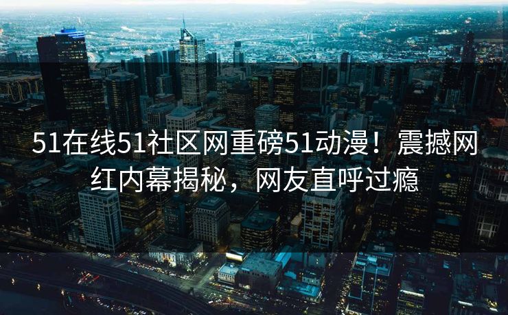 51在线51社区网重磅51动漫!震撼网红内幕揭秘,网友直呼过瘾