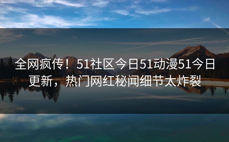 全网疯传!51社区今日51动漫51今日更新,热门网红秘闻细节太炸裂