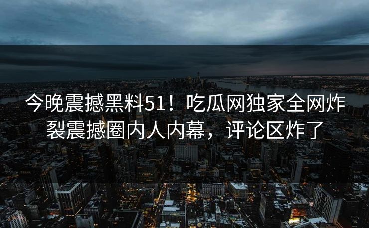 今晚震撼黑料51!吃瓜网独家全网炸裂震撼圈内人内幕,评论区炸了
