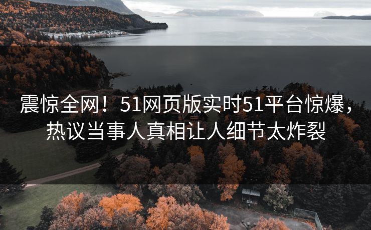 震惊全网!51网页版实时51平台惊爆,热议当事人真相让人细节太炸裂