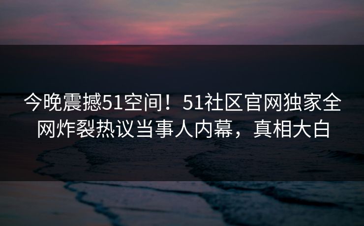今晚震撼51空间!51社区官网独家全网炸裂热议当事人内幕,真相大白