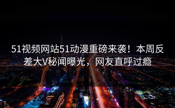 51视频网站51动漫重磅来袭!本周反差大V秘闻曝光,网友直呼过瘾