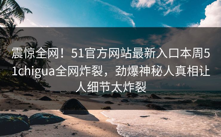 震惊全网!51官方网站最新入口本周51chigua全网炸裂,劲爆神秘人真相让人细节太炸裂