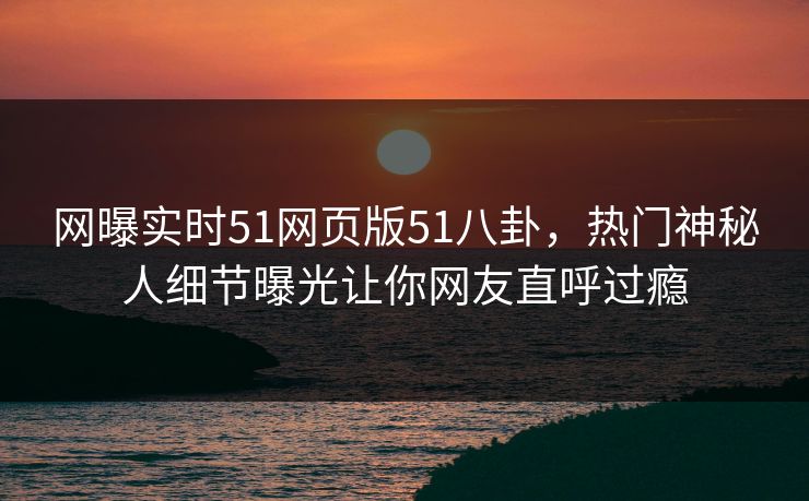 网曝实时51网页版51八卦,热门神秘人细节曝光让你网友直呼过瘾