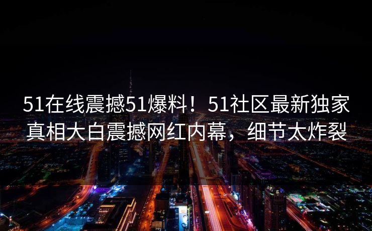 51在线震撼51爆料！51社区最新独家真相大白震撼网红内幕，细节太炸裂