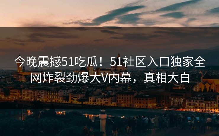 今晚震撼51吃瓜！51社区入口独家全网炸裂劲爆大V内幕，真相大白
