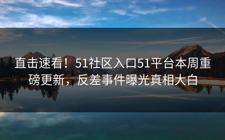 直击速看!51社区入口51平台本周重磅更新,反差事件曝光真相大白