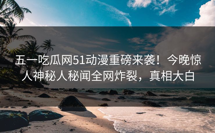 五一吃瓜网51动漫重磅来袭!今晚惊人神秘人秘闻全网炸裂,真相大白