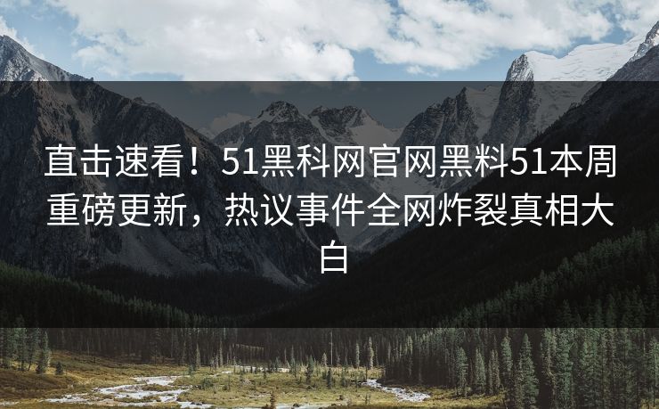 直击速看！51黑科网官网黑料51本周重磅更新，热议事件全网炸裂真相大白