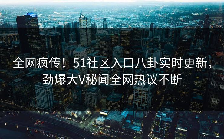 全网疯传！51社区入口八卦实时更新，劲爆大V秘闻全网热议不断