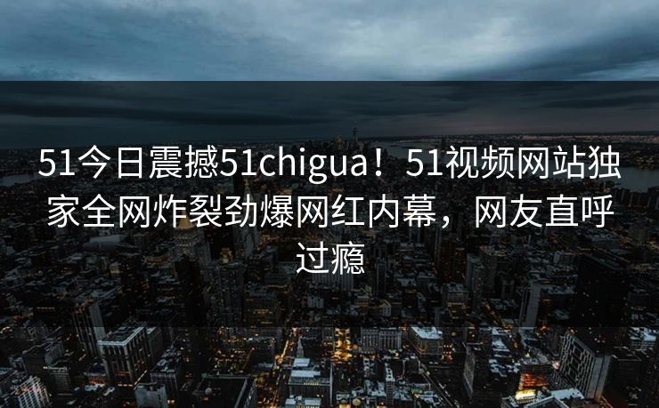 51今日震撼51chigua!51视频网站独家全网炸裂劲爆网红内幕,网友直呼过瘾