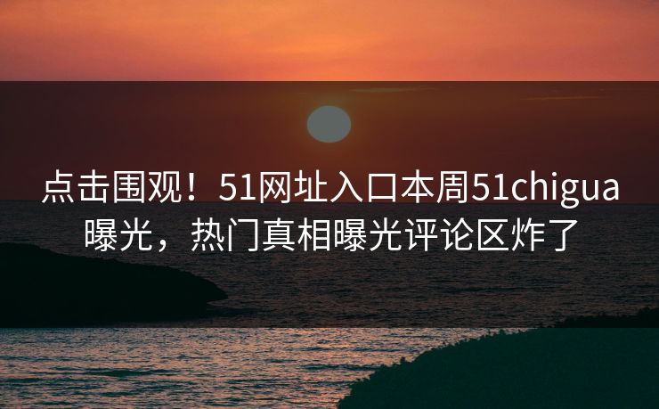 点击围观！51网址入口本周51chigua曝光，热门真相曝光评论区炸了