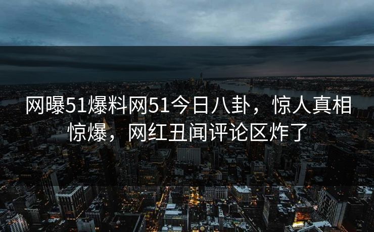 网曝51爆料网51今日八卦，惊人真相惊爆，网红丑闻评论区炸了