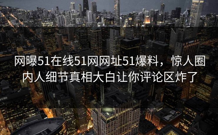 网曝51在线51网网址51爆料，惊人圈内人细节真相大白让你评论区炸了