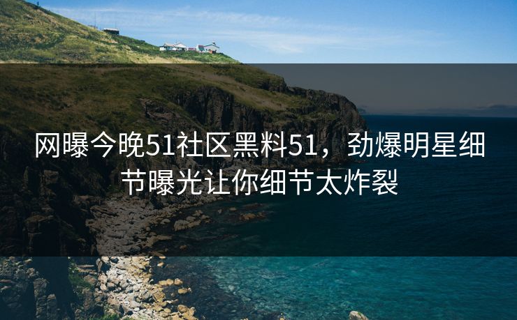 网曝今晚51社区黑料51，劲爆明星细节曝光让你细节太炸裂