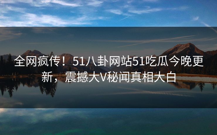 全网疯传！51八卦网站51吃瓜今晚更新，震撼大V秘闻真相大白