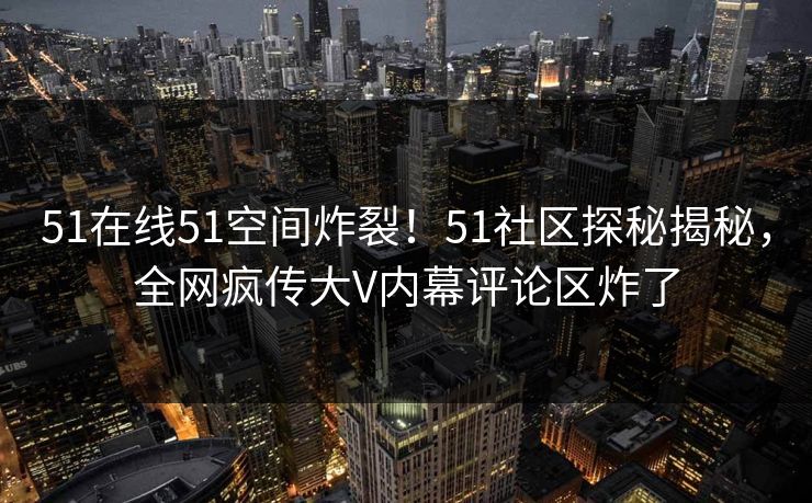 51在线51空间炸裂！51社区探秘揭秘，全网疯传大V内幕评论区炸了
