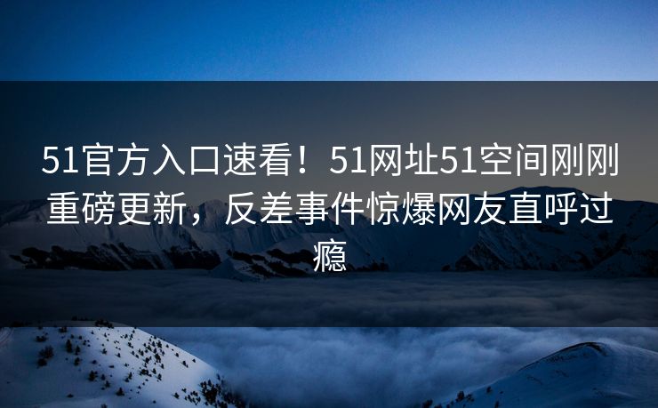 51官方入口速看！51网址51空间刚刚重磅更新，反差事件惊爆网友直呼过瘾