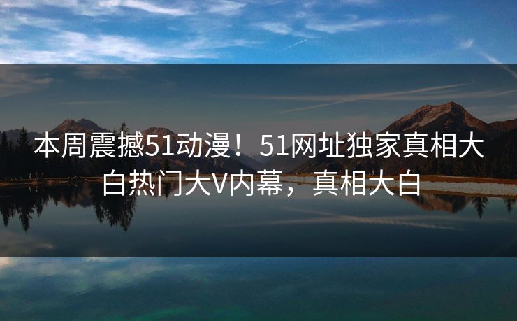 本周震撼51动漫！51网址独家真相大白热门大V内幕，真相大白