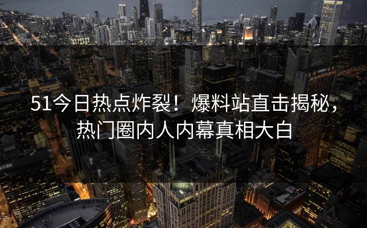 51今日热点炸裂！爆料站直击揭秘，热门圈内人内幕真相大白