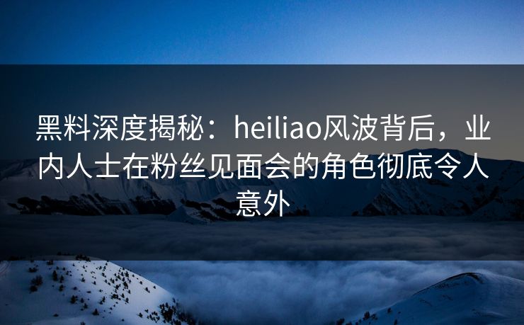 黑料深度揭秘：heiliao风波背后，业内人士在粉丝见面会的角色彻底令人意外