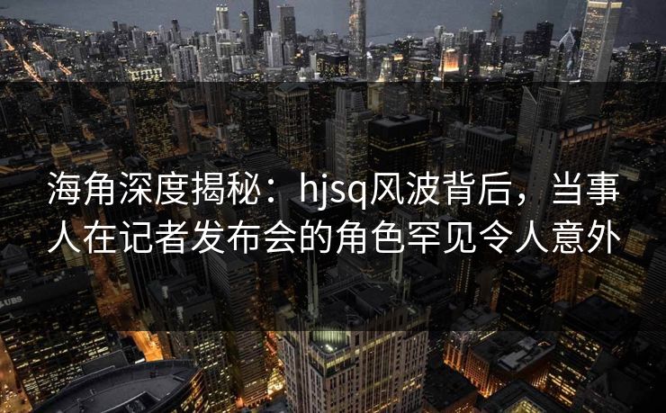 海角深度揭秘:hjsq风波背后,当事人在记者发布会的角色罕见令人意外 海角深度揭秘:hjsq风波背后,当事人在记者发布会的角色罕见令人意外