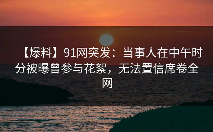 【爆料】91网突发:当事人在中午时分被曝曾参与花絮,无法置信席卷全网 【爆料】91网突发:当事人在中午时分被曝曾参与花絮,无法置信席卷全网
