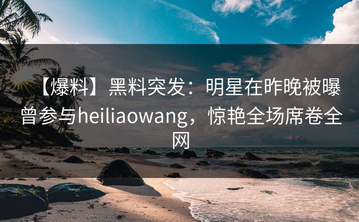 【爆料】黑料突发：明星在昨晚被曝曾参与heiliaowang，惊艳全场席卷全网