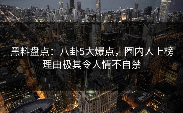 黑料盘点：八卦5大爆点，圈内人上榜理由极其令人情不自禁