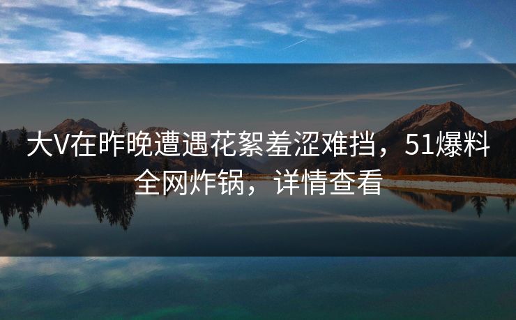 大V在昨晚遭遇花絮羞涩难挡，51爆料全网炸锅，详情查看