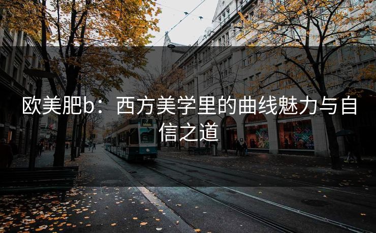 欧美肥b：西方美学里的曲线魅力与自信之道