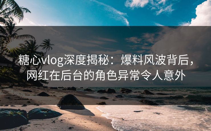 糖心vlog深度揭秘：爆料风波背后，网红在后台的角色异常令人意外