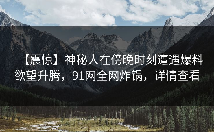 【震惊】神秘人在傍晚时刻遭遇爆料欲望升腾,91网全网炸锅,详情查看 【震惊】神秘人在傍晚时刻遭遇爆料欲望升腾,91网全网炸锅,详情查看