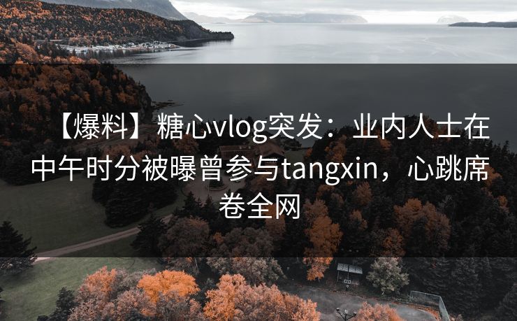 【爆料】糖心vlog突发：业内人士在中午时分被曝曾参与tangxin，心跳席卷全网
