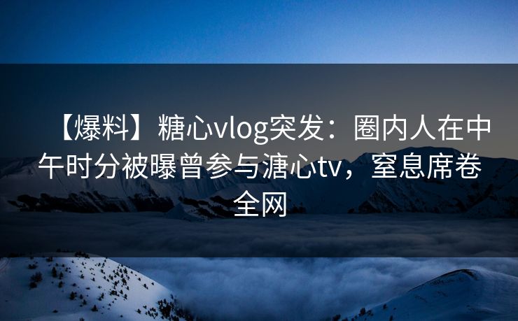 【爆料】糖心vlog突发：圈内人在中午时分被曝曾参与溏心tv，窒息席卷全网