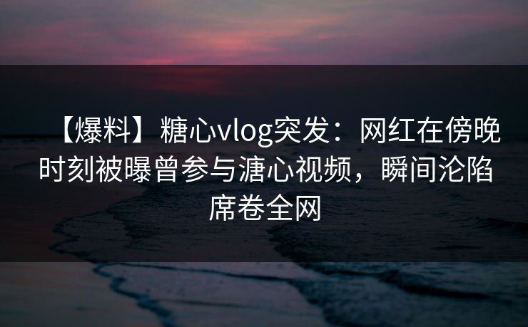【爆料】糖心vlog突发：网红在傍晚时刻被曝曾参与溏心视频，瞬间沦陷席卷全网