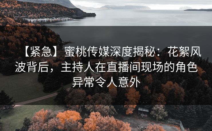 【紧急】蜜桃传媒深度揭秘：花絮风波背后，主持人在直播间现场的角色异常令人意外