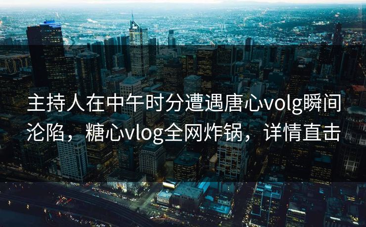 主持人在中午时分遭遇唐心volg瞬间沦陷，糖心vlog全网炸锅，详情直击